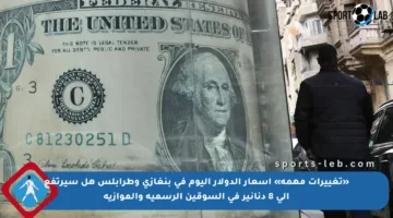 «تغييرات مهمة» أسعار الدولار اليوم في بنغازي وطرابلس هل سيرتفع إلى 8 دنانير في السوقين الرسمية والموازية